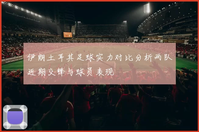 伊朗土耳其足球实力对比分析两队近期交锋与球员表现