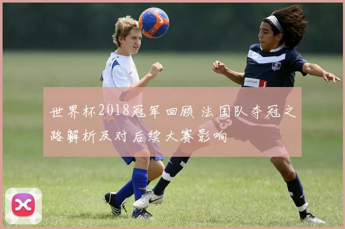 世界杯2018冠军回顾 法国队夺冠之路解析及对后续大赛影响