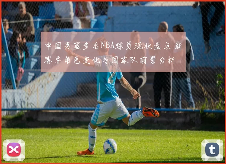 中国男篮多名NBA球员现状盘点 新赛季角色变化与国家队前景分析