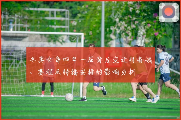 冬奥会每四年一届背后变迁对备战、赛程及转播安排的影响分析