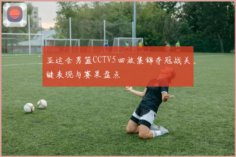 亚运会男篮CCTV5回放集锦夺冠战关键表现与赛果盘点