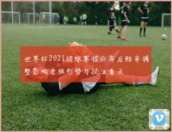 世界杯2021猜球赛程公布后赔率调整影响晋级形势与投注看点