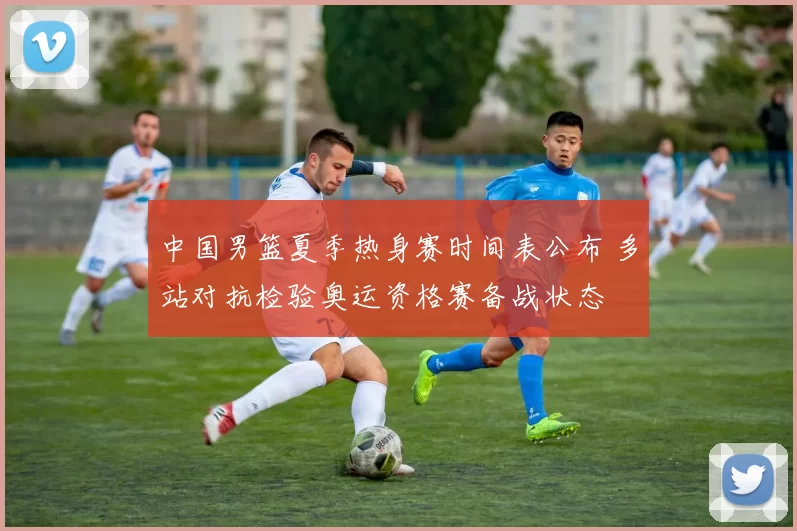 中国男篮夏季热身赛时间表公布 多站对抗检验奥运资格赛备战状态