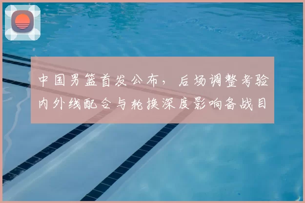 中国男篮首发公布，后场调整考验内外线配合与轮换深度影响备战目标