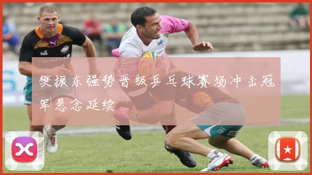 樊振东强势晋级乒乓球赛场冲击冠军悬念延续