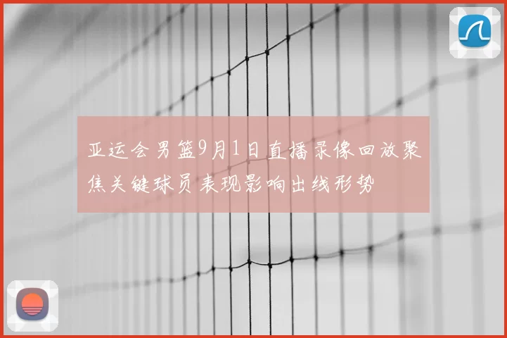 亚运会男篮9月1日直播录像回放聚焦关键球员表现影响出线形势