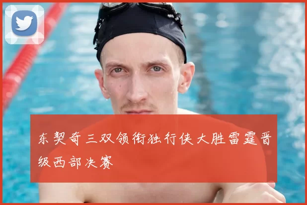 东契奇三双领衔独行侠大胜雷霆晋级西部决赛