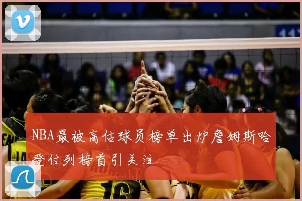 NBA最被高估球员榜单出炉詹姆斯哈登位列榜首引关注