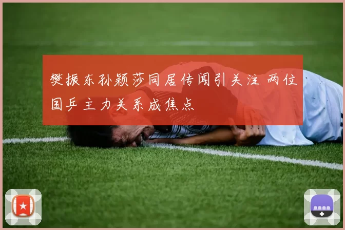 樊振东孙颖莎同居传闻引关注 两位国乒主力关系成焦点