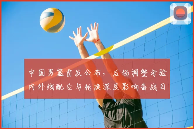 中国男篮首发公布，后场调整考验内外线配合与轮换深度影响备战目标