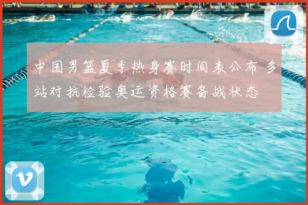 中国男篮夏季热身赛时间表公布 多站对抗检验奥运资格赛备战状态