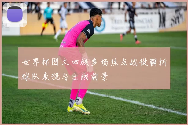 世界杯图文回顾多场焦点战役解析球队表现与出线前景