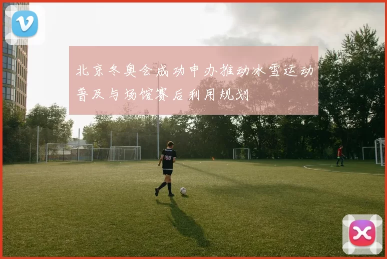 北京冬奥会成功申办推动冰雪运动普及与场馆赛后利用规划