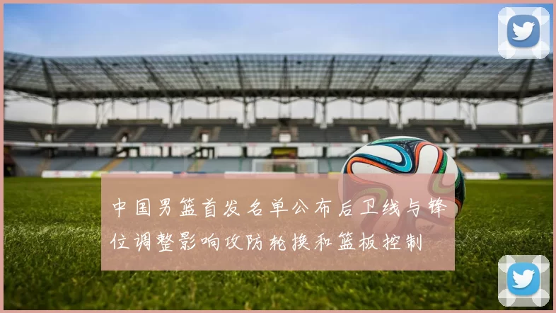 中国男篮首发名单公布后卫线与锋位调整影响攻防轮换和篮板控制