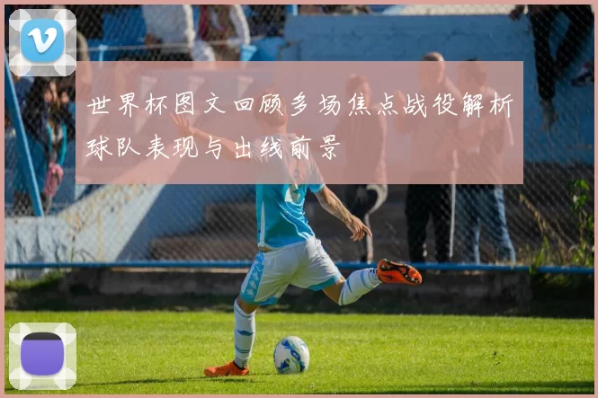 世界杯图文回顾多场焦点战役解析球队表现与出线前景