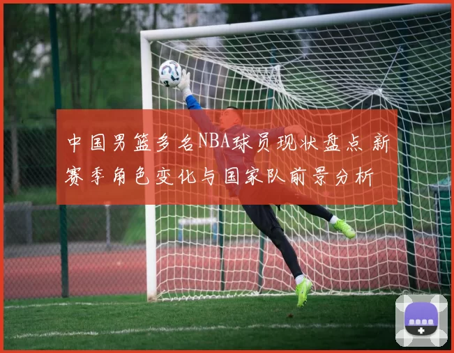 中国男篮多名NBA球员现状盘点 新赛季角色变化与国家队前景分析