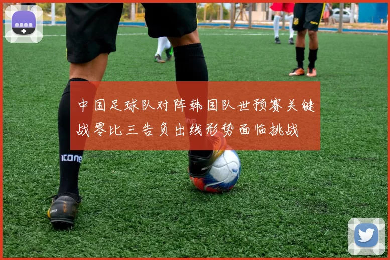 中国足球队对阵韩国队世预赛关键战零比三告负出线形势面临挑战