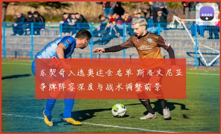 东契奇入选奥运会名单 斯洛文尼亚争牌阵容深度与战术调整前景