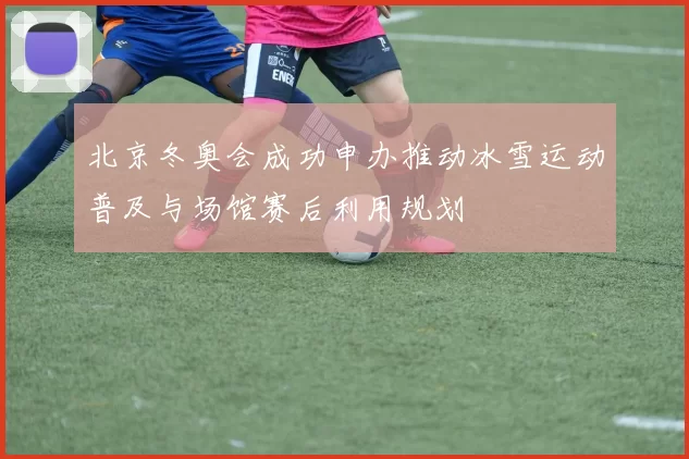 北京冬奥会成功申办推动冰雪运动普及与场馆赛后利用规划