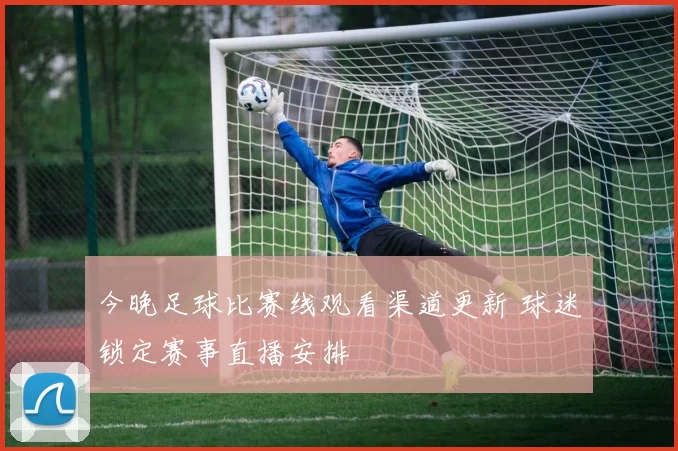 今晚足球比赛线观看渠道更新 球迷锁定赛事直播安排