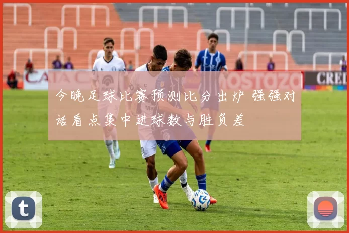 今晚足球比赛预测比分出炉 强强对话看点集中进球数与胜负差
