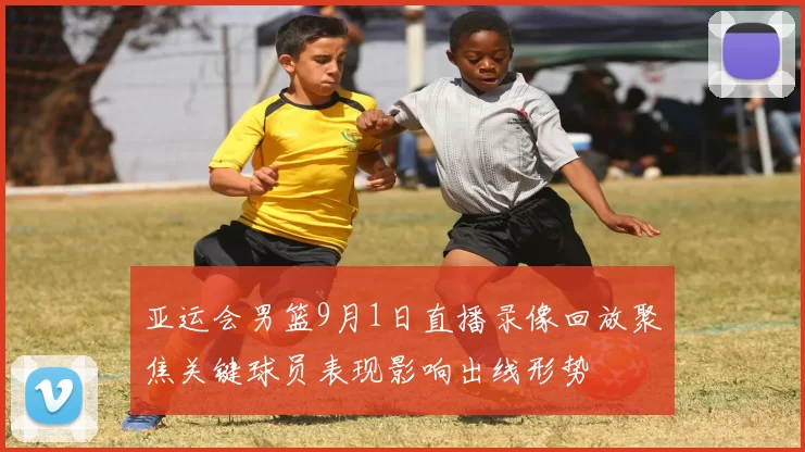 亚运会男篮9月1日直播录像回放聚焦关键球员表现影响出线形势