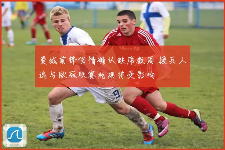 曼城前锋伤情确认缺席数周 援兵人选与欧冠联赛轮换将受影响